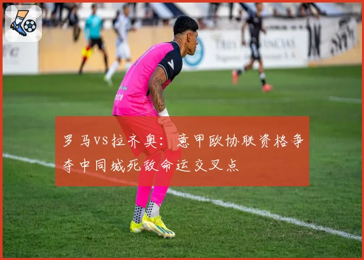 罗马vs拉齐奥:意甲欧协联资格争夺中同城死敌命运交叉点