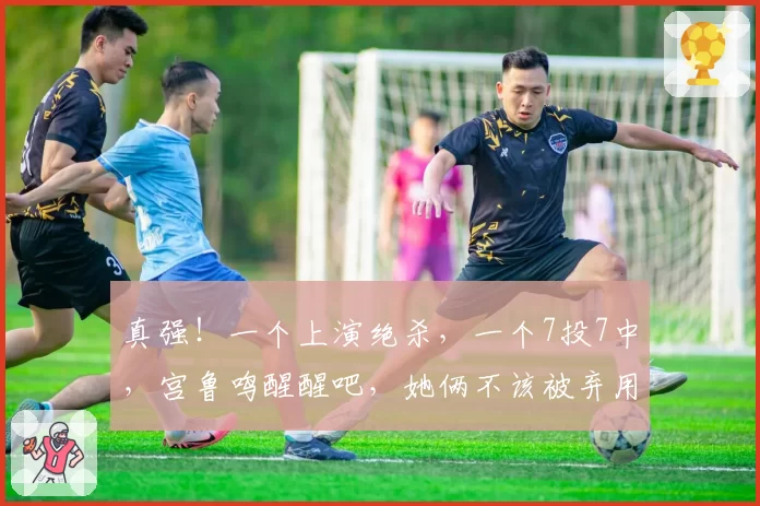 真强！一个上演绝杀，一个7投7中，宫鲁鸣醒醒吧，她俩不该被弃用