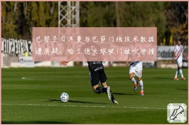 巴黎圣日耳曼与巴萨门线技术数据遭质疑，哈兰德头球破门被吹冲撞门将对比凯恩类似进球有效