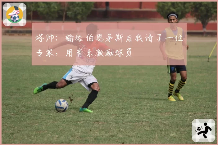 塔帅：输给伯恩茅斯后我请了一位专家，用音乐激励球员