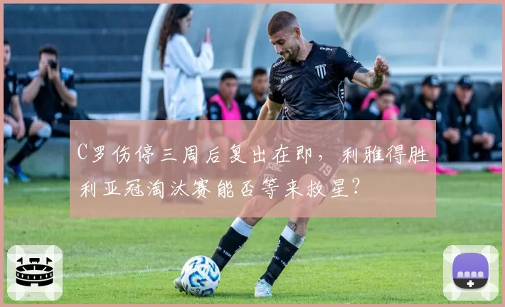 C罗伤停三周后复出在即,利雅得胜利亚冠淘汰赛能否等来救星?
