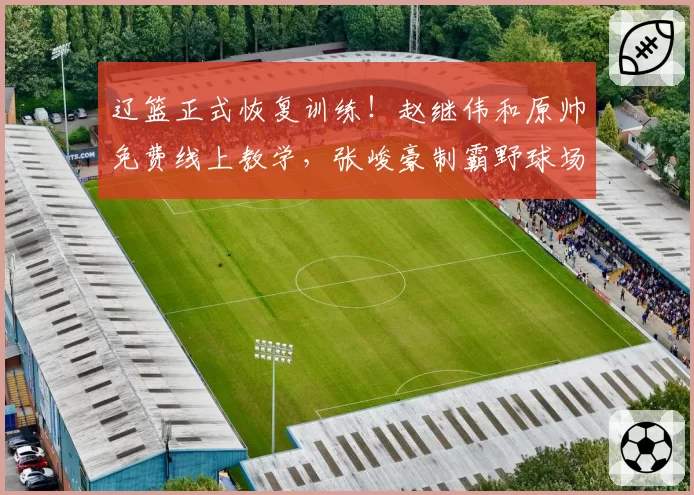 辽篮正式恢复训练！赵继伟和原帅免费线上教学，张峻豪制霸野球场