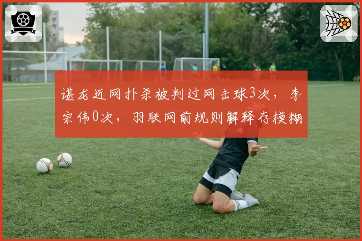 谌龙近网扑杀被判过网击球3次，李宗伟0次，羽联网前规则解释存模糊地带