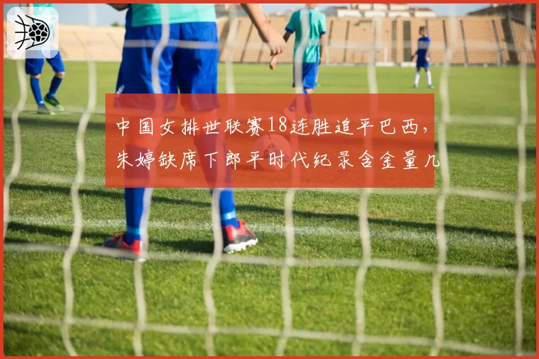 中国女排世联赛18连胜追平巴西，朱婷缺席下郎平时代纪录含金量几何？