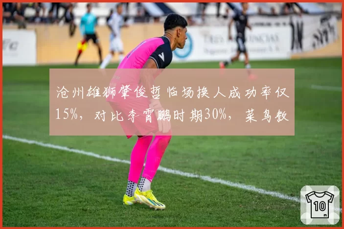 沧州雄狮肇俊哲临场换人成功率仅15%，对比李霄鹏时期30%，菜鸟教练短板暴露