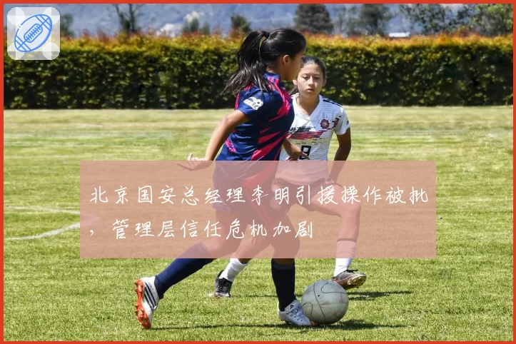 北京国安总经理李明引援操作被批，管理层信任危机加剧
