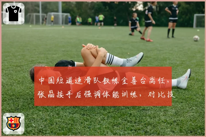 中国短道速滑队教练金善台离任，张晶接手后强调体能训练，对比技术细节训练