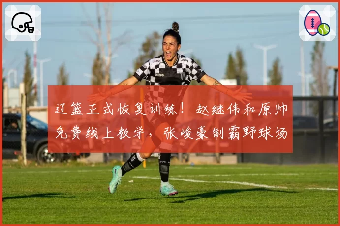辽篮正式恢复训练！赵继伟和原帅免费线上教学，张峻豪制霸野球场