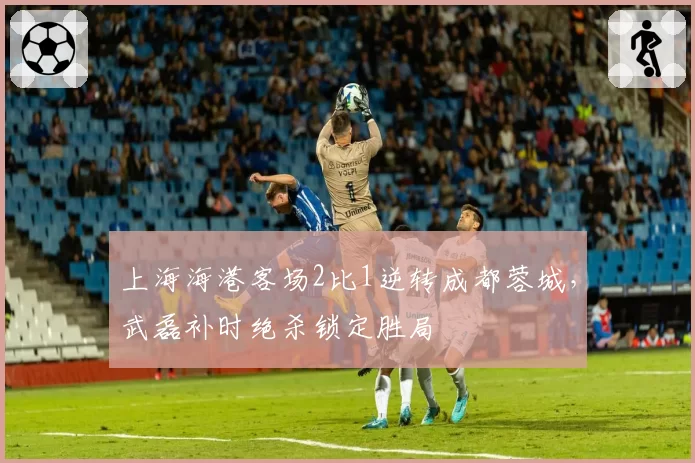 上海海港客场2比1逆转成都蓉城，武磊补时绝杀锁定胜局