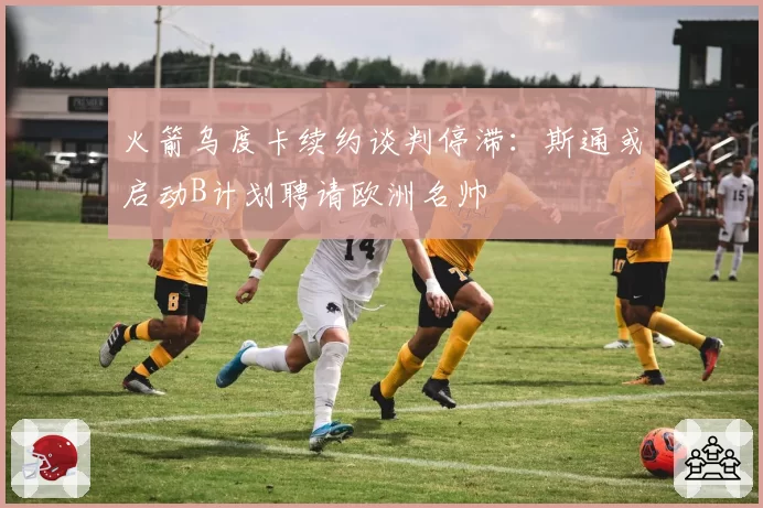 火箭乌度卡续约谈判停滞：斯通或启动B计划聘请欧洲名帅