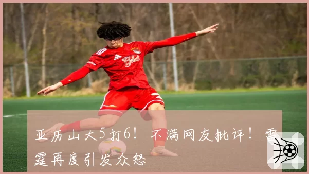 亚历山大5打6!不满网友批评!雷霆再度引发众怒