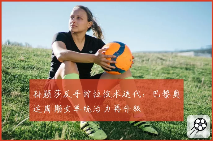 孙颖莎反手拧拉技术迭代，巴黎奥运周期女单统治力再升级