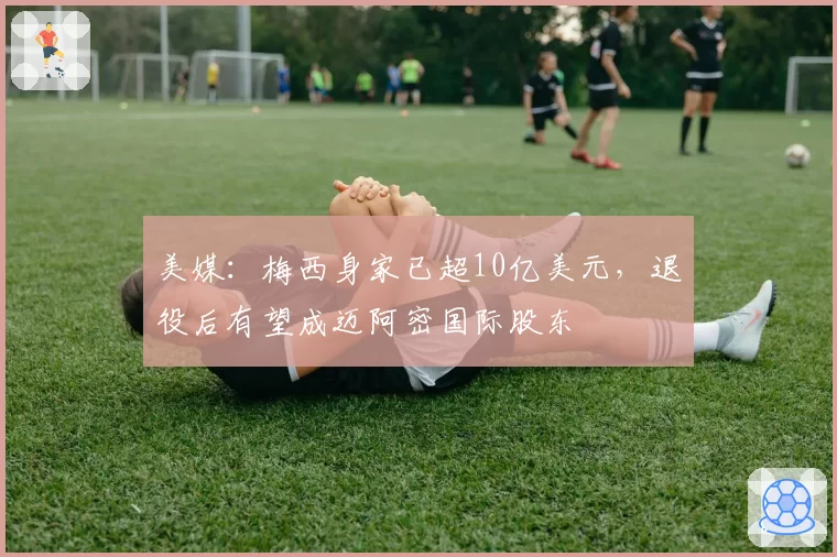 美媒：梅西身家已超10亿美元，退役后有望成迈阿密国际股东