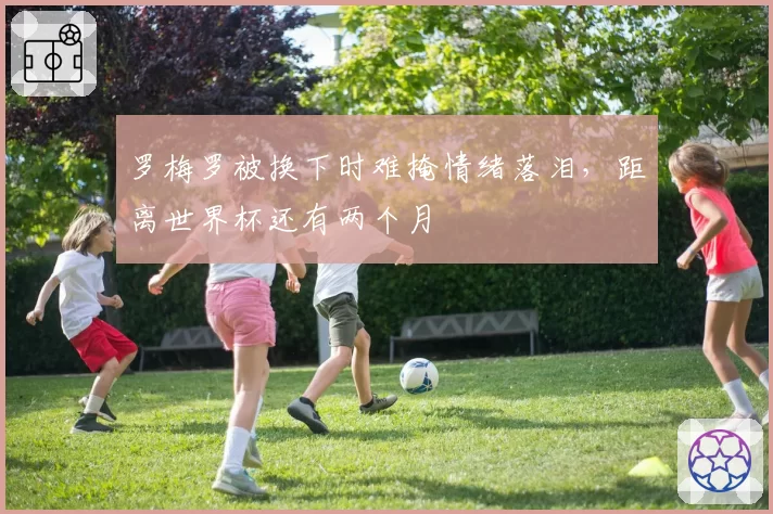 罗梅罗被换下时难掩情绪落泪，距离世界杯还有两个月