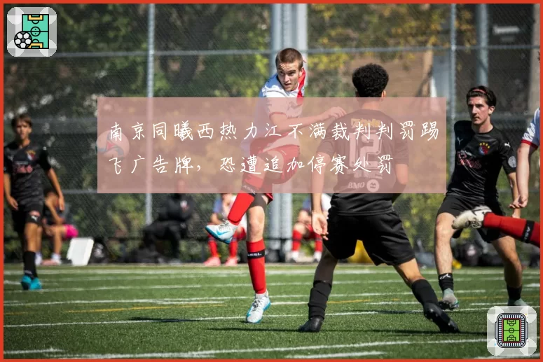 南京同曦西热力江不满裁判判罚踢飞广告牌，恐遭追加停赛处罚