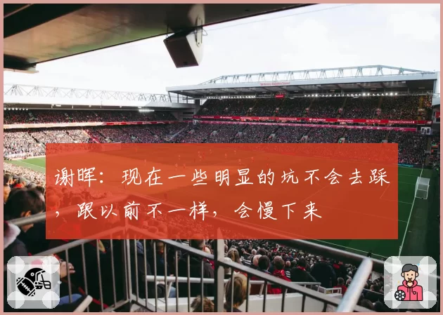 谢晖：现在一些明显的坑不会去踩，跟以前不一样，会慢下来