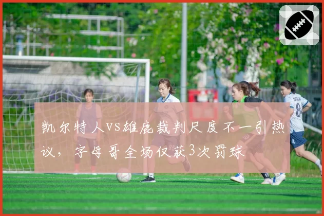 凯尔特人vs雄鹿裁判尺度不一引热议，字母哥全场仅获3次罚球