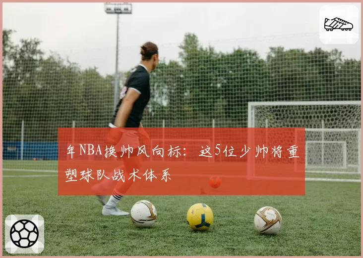 年NBA换帅风向标：这5位少帅将重塑球队战术体系
