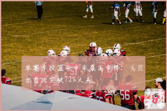 单赛季投篮命中率最高中锋：戈贝尔首次突破72%大关
