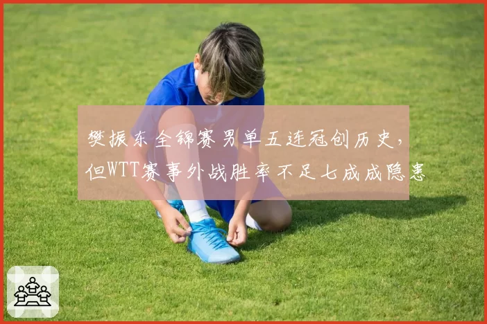 樊振东全锦赛男单五连冠创历史，但WTT赛事外战胜率不足七成成隐患