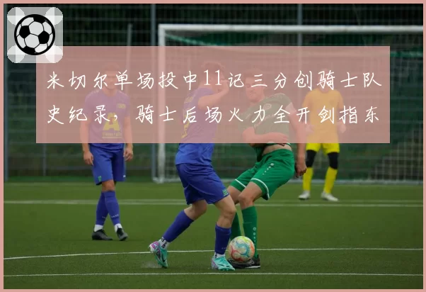 米切尔单场投中11记三分创骑士队史纪录，骑士后场火力全开剑指东部榜首