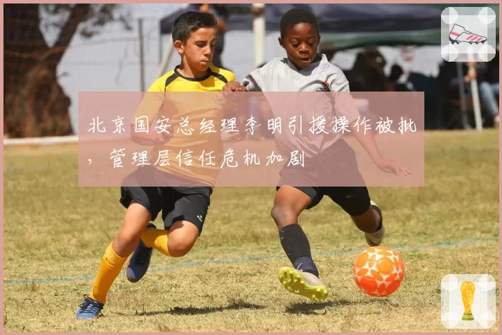 北京国安总经理李明引援操作被批，管理层信任危机加剧