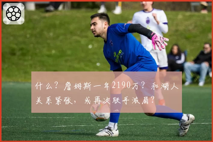 什么？詹姆斯一年2190万？和湖人关系紧张，或再次联手浓眉？