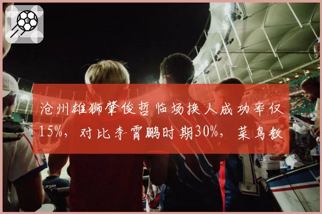 沧州雄狮肇俊哲临场换人成功率仅15%，对比李霄鹏时期30%，菜鸟教练短板暴露