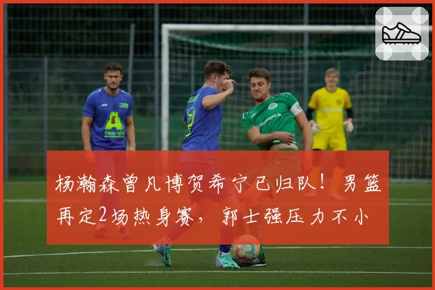 杨瀚森曾凡博贺希宁已归队!男篮再定2场热身赛,郭士强压力不小