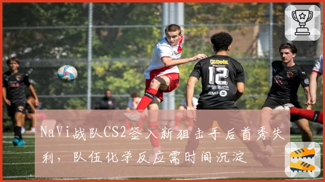 NaVi战队CS2签入新狙击手后首秀失利，队伍化学反应需时间沉淀