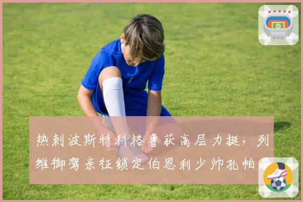 热刺波斯特科格鲁获高层力挺，列维御驾亲征锁定伯恩利少帅孔帕尼图