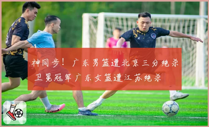 神同步!广东男篮遭北京三分绝杀 卫冕冠军广东女篮遭江苏绝杀