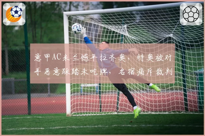 意甲AC米兰憾平拉齐奥，特奥被对手恶意踩踏未吃牌，名宿痛斥裁判双标