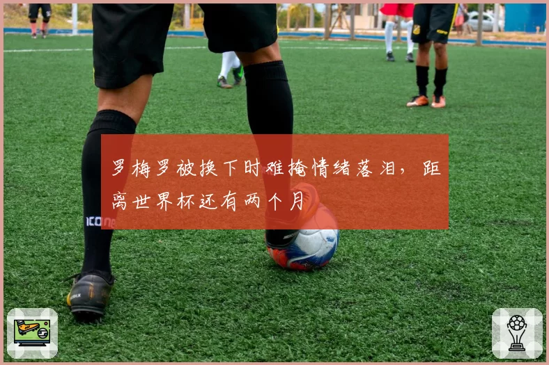罗梅罗被换下时难掩情绪落泪，距离世界杯还有两个月