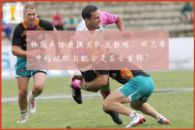 韩国乒协更换女队主教练，田志希_申裕斌双打配合是否会变阵？