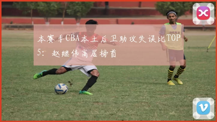 本赛季CBA本土后卫助攻失误比TOP5：赵继伟高居榜首