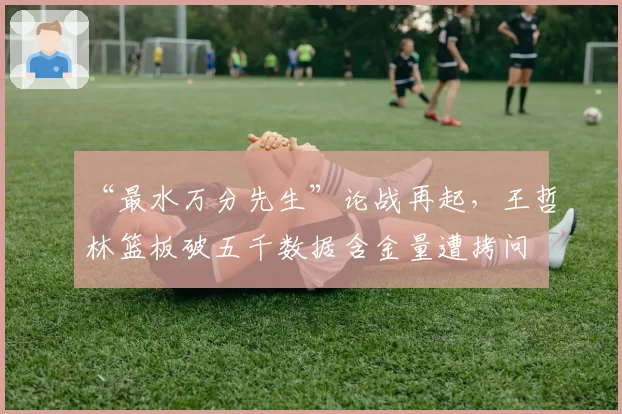 “最水万分先生”论战再起,王哲林篮板破五千数据含金量遭拷问
