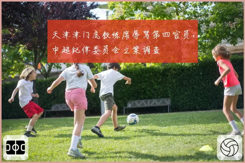 天津津门虎教练席辱骂第四官员，中超纪律委员会立案调查