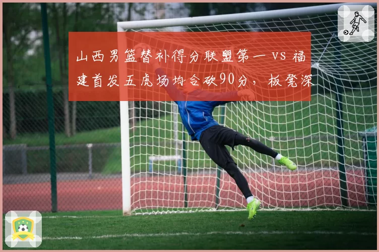 山西男篮替补得分联盟第一 vs 福建首发五虎场均合砍90分，板凳深度与主力的较量