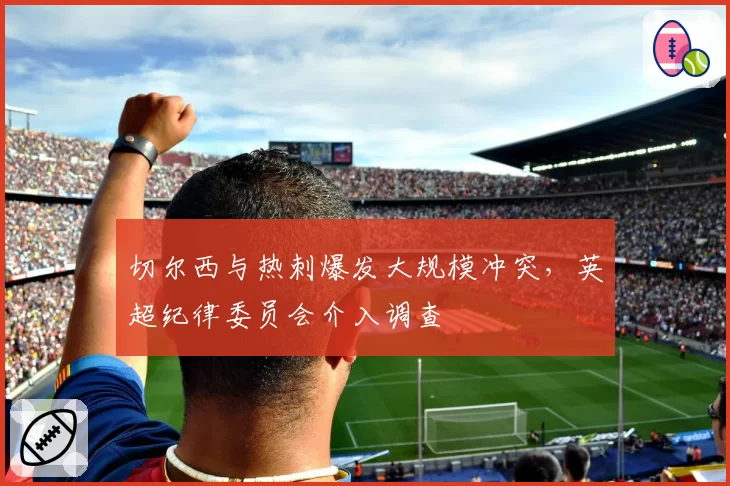 切尔西与热刺爆发大规模冲突，英超纪律委员会介入调查