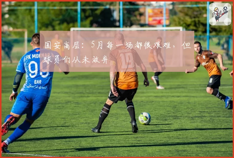 国安高层:5月每一场都很艰难,但球员们从未放弃