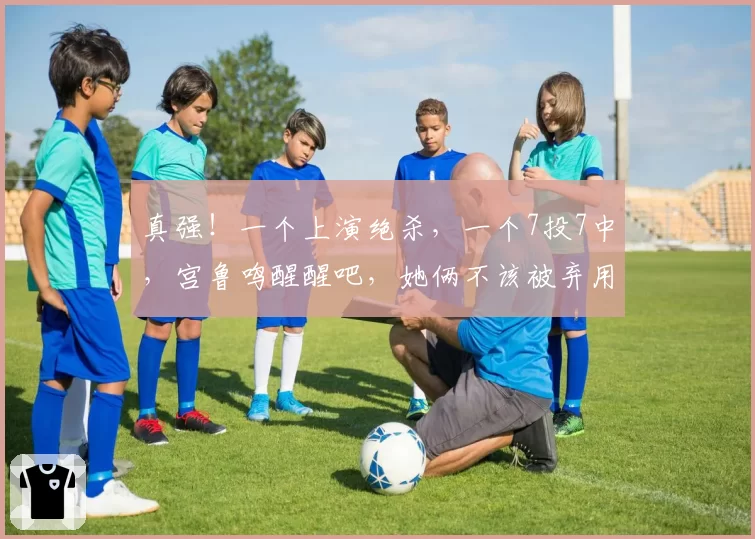 真强！一个上演绝杀，一个7投7中，宫鲁鸣醒醒吧，她俩不该被弃用