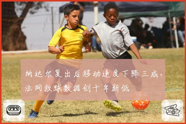 纳达尔复出后移动速度下降三成，法网救球数据创十年新低