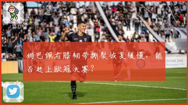 姆巴佩右膝韧带撕裂恢复缓慢，能否赶上欧冠决赛？