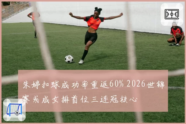 朱婷扣球成功率重返60% 2026世锦赛或成女排首位三连冠核心