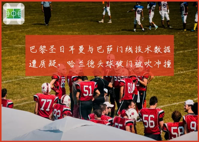 巴黎圣日耳曼与巴萨门线技术数据遭质疑，哈兰德头球破门被吹冲撞门将对比凯恩类似进球有效