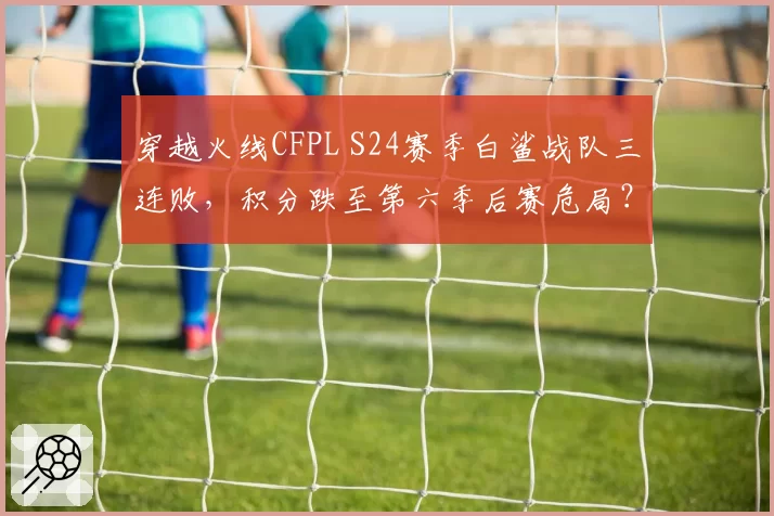 穿越火线CFPL S24赛季白鲨战队三连败，积分跌至第六季后赛危局？