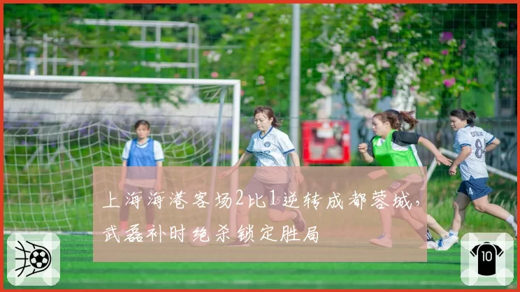 上海海港客场2比1逆转成都蓉城，武磊补时绝杀锁定胜局