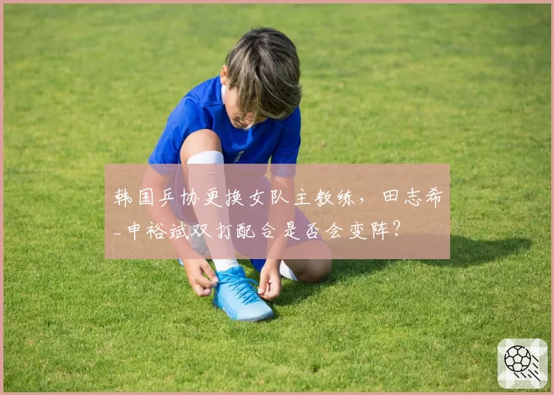韩国乒协更换女队主教练，田志希_申裕斌双打配合是否会变阵？