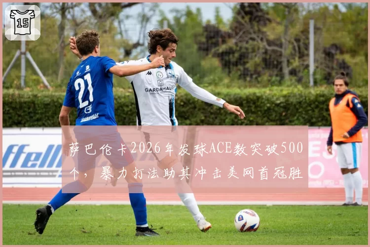 萨巴伦卡2026年发球ACE数突破500个，暴力打法助其冲击美网首冠胜率几何